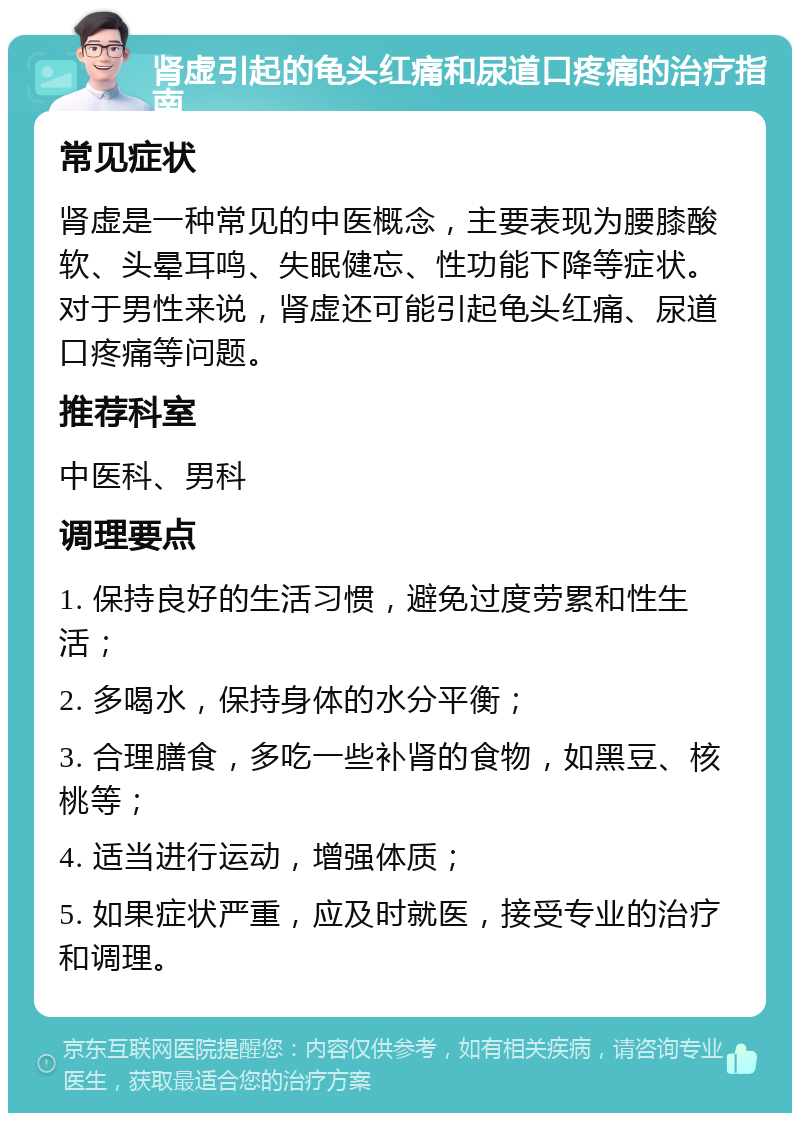 肾虚引起的龟头红痛和尿道口疼痛的治疗指南 常见症状 肾虚是一种常见的中医概念，主要表现为腰膝酸软、头晕耳鸣、失眠健忘、性功能下降等症状。对于男性来说，肾虚还可能引起龟头红痛、尿道口疼痛等问题。 推荐科室 中医科、男科 调理要点 1. 保持良好的生活习惯，避免过度劳累和性生活； 2. 多喝水，保持身体的水分平衡； 3. 合理膳食，多吃一些补肾的食物，如黑豆、核桃等； 4. 适当进行运动，增强体质； 5. 如果症状严重，应及时就医，接受专业的治疗和调理。