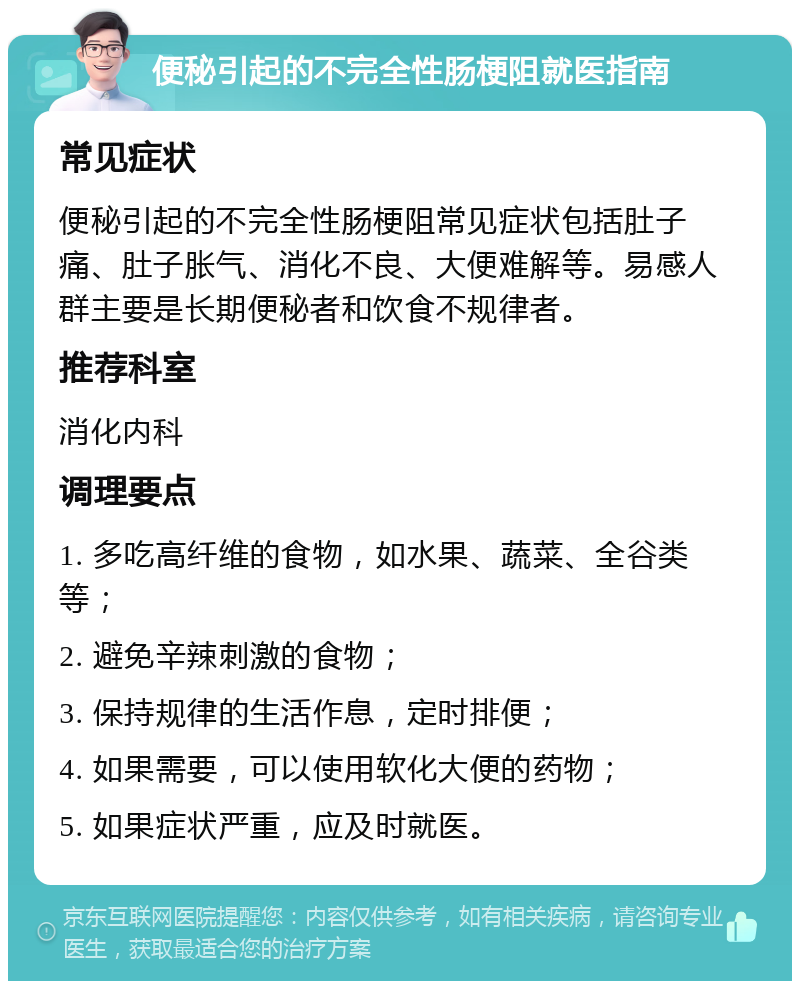 便秘引起的不完全性肠梗阻就医指南 常见症状 便秘引起的不完全性肠梗阻常见症状包括肚子痛、肚子胀气、消化不良、大便难解等。易感人群主要是长期便秘者和饮食不规律者。 推荐科室 消化内科 调理要点 1. 多吃高纤维的食物，如水果、蔬菜、全谷类等； 2. 避免辛辣刺激的食物； 3. 保持规律的生活作息，定时排便； 4. 如果需要，可以使用软化大便的药物； 5. 如果症状严重，应及时就医。