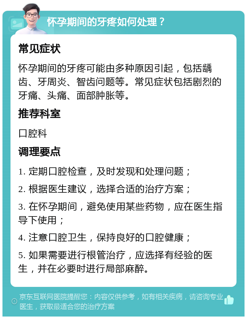 怀孕期间的牙疼如何处理？ 常见症状 怀孕期间的牙疼可能由多种原因引起，包括龋齿、牙周炎、智齿问题等。常见症状包括剧烈的牙痛、头痛、面部肿胀等。 推荐科室 口腔科 调理要点 1. 定期口腔检查，及时发现和处理问题； 2. 根据医生建议，选择合适的治疗方案； 3. 在怀孕期间，避免使用某些药物，应在医生指导下使用； 4. 注意口腔卫生，保持良好的口腔健康； 5. 如果需要进行根管治疗，应选择有经验的医生，并在必要时进行局部麻醉。