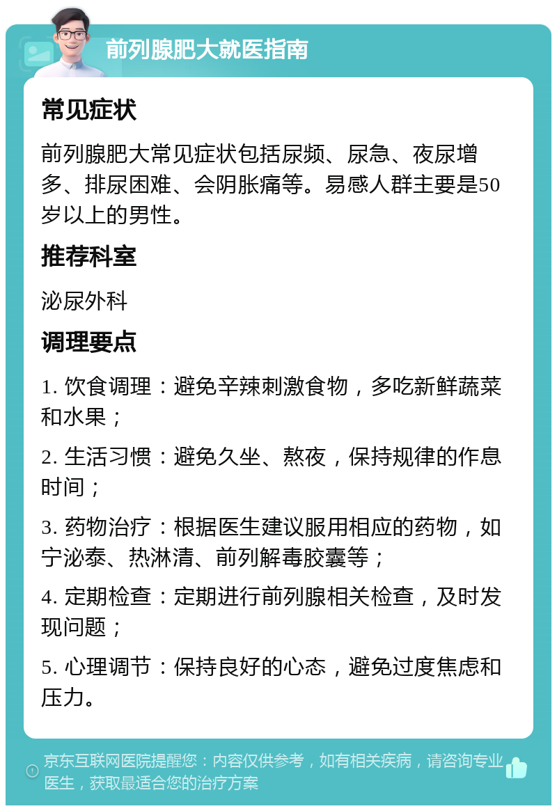 前列腺肥大就医指南 常见症状 前列腺肥大常见症状包括尿频、尿急、夜尿增多、排尿困难、会阴胀痛等。易感人群主要是50岁以上的男性。 推荐科室 泌尿外科 调理要点 1. 饮食调理：避免辛辣刺激食物，多吃新鲜蔬菜和水果； 2. 生活习惯：避免久坐、熬夜，保持规律的作息时间； 3. 药物治疗：根据医生建议服用相应的药物，如宁泌泰、热淋清、前列解毒胶囊等； 4. 定期检查：定期进行前列腺相关检查，及时发现问题； 5. 心理调节：保持良好的心态，避免过度焦虑和压力。