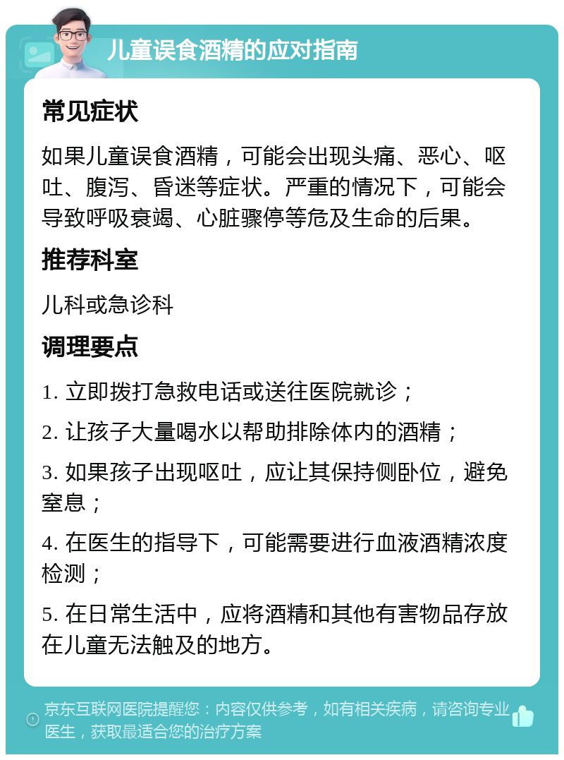 儿童误食酒精的应对指南 常见症状 如果儿童误食酒精，可能会出现头痛、恶心、呕吐、腹泻、昏迷等症状。严重的情况下，可能会导致呼吸衰竭、心脏骤停等危及生命的后果。 推荐科室 儿科或急诊科 调理要点 1. 立即拨打急救电话或送往医院就诊； 2. 让孩子大量喝水以帮助排除体内的酒精； 3. 如果孩子出现呕吐，应让其保持侧卧位，避免窒息； 4. 在医生的指导下，可能需要进行血液酒精浓度检测； 5. 在日常生活中，应将酒精和其他有害物品存放在儿童无法触及的地方。