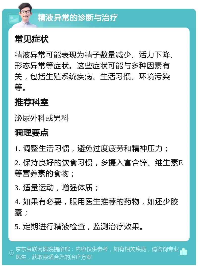 精液异常的诊断与治疗 常见症状 精液异常可能表现为精子数量减少、活力下降、形态异常等症状。这些症状可能与多种因素有关，包括生殖系统疾病、生活习惯、环境污染等。 推荐科室 泌尿外科或男科 调理要点 1. 调整生活习惯，避免过度疲劳和精神压力； 2. 保持良好的饮食习惯，多摄入富含锌、维生素E等营养素的食物； 3. 适量运动，增强体质； 4. 如果有必要，服用医生推荐的药物，如还少胶囊； 5. 定期进行精液检查，监测治疗效果。