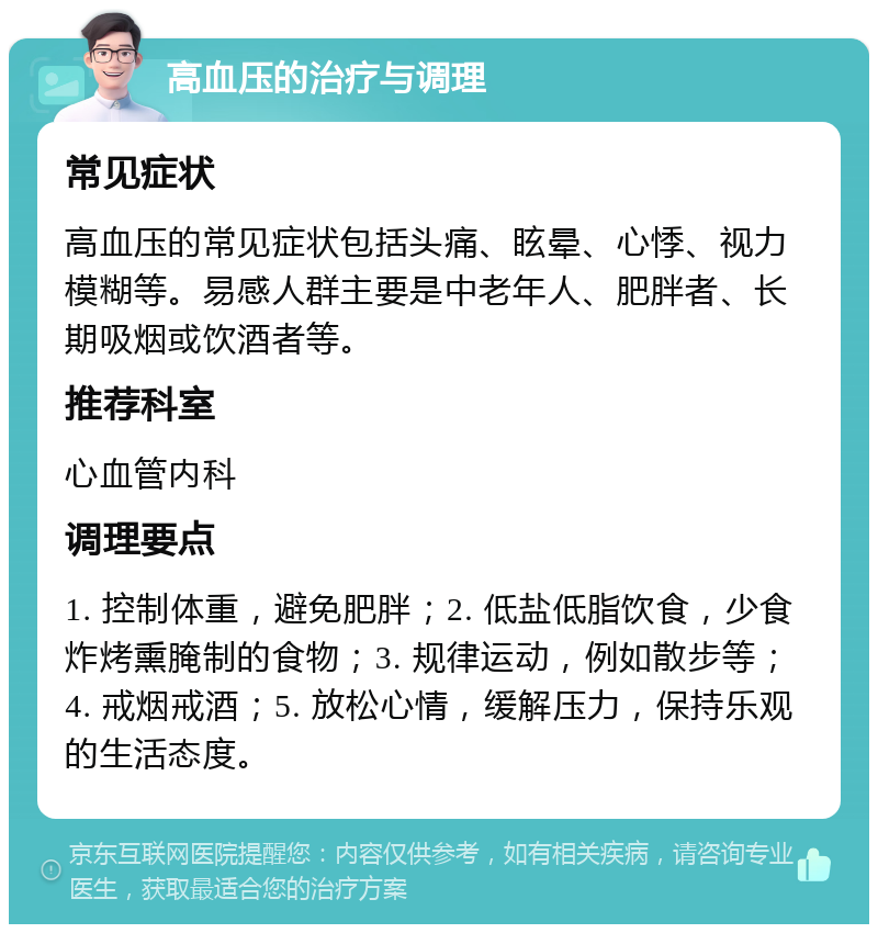 高血压的治疗与调理 常见症状 高血压的常见症状包括头痛、眩晕、心悸、视力模糊等。易感人群主要是中老年人、肥胖者、长期吸烟或饮酒者等。 推荐科室 心血管内科 调理要点 1. 控制体重，避免肥胖；2. 低盐低脂饮食，少食炸烤熏腌制的食物；3. 规律运动，例如散步等；4. 戒烟戒酒；5. 放松心情，缓解压力，保持乐观的生活态度。