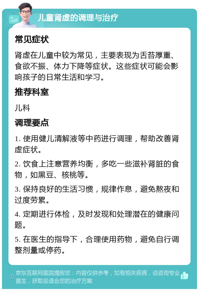 儿童肾虚的调理与治疗 常见症状 肾虚在儿童中较为常见，主要表现为舌苔厚重、食欲不振、体力下降等症状。这些症状可能会影响孩子的日常生活和学习。 推荐科室 儿科 调理要点 1. 使用健儿清解液等中药进行调理，帮助改善肾虚症状。 2. 饮食上注意营养均衡，多吃一些滋补肾脏的食物，如黑豆、核桃等。 3. 保持良好的生活习惯，规律作息，避免熬夜和过度劳累。 4. 定期进行体检，及时发现和处理潜在的健康问题。 5. 在医生的指导下，合理使用药物，避免自行调整剂量或停药。