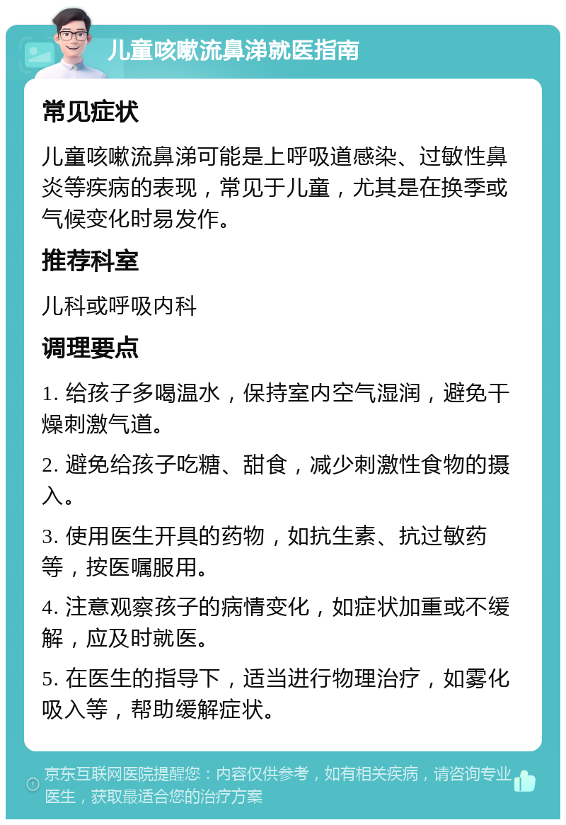 儿童咳嗽流鼻涕就医指南 常见症状 儿童咳嗽流鼻涕可能是上呼吸道感染、过敏性鼻炎等疾病的表现，常见于儿童，尤其是在换季或气候变化时易发作。 推荐科室 儿科或呼吸内科 调理要点 1. 给孩子多喝温水，保持室内空气湿润，避免干燥刺激气道。 2. 避免给孩子吃糖、甜食，减少刺激性食物的摄入。 3. 使用医生开具的药物，如抗生素、抗过敏药等，按医嘱服用。 4. 注意观察孩子的病情变化，如症状加重或不缓解，应及时就医。 5. 在医生的指导下，适当进行物理治疗，如雾化吸入等，帮助缓解症状。