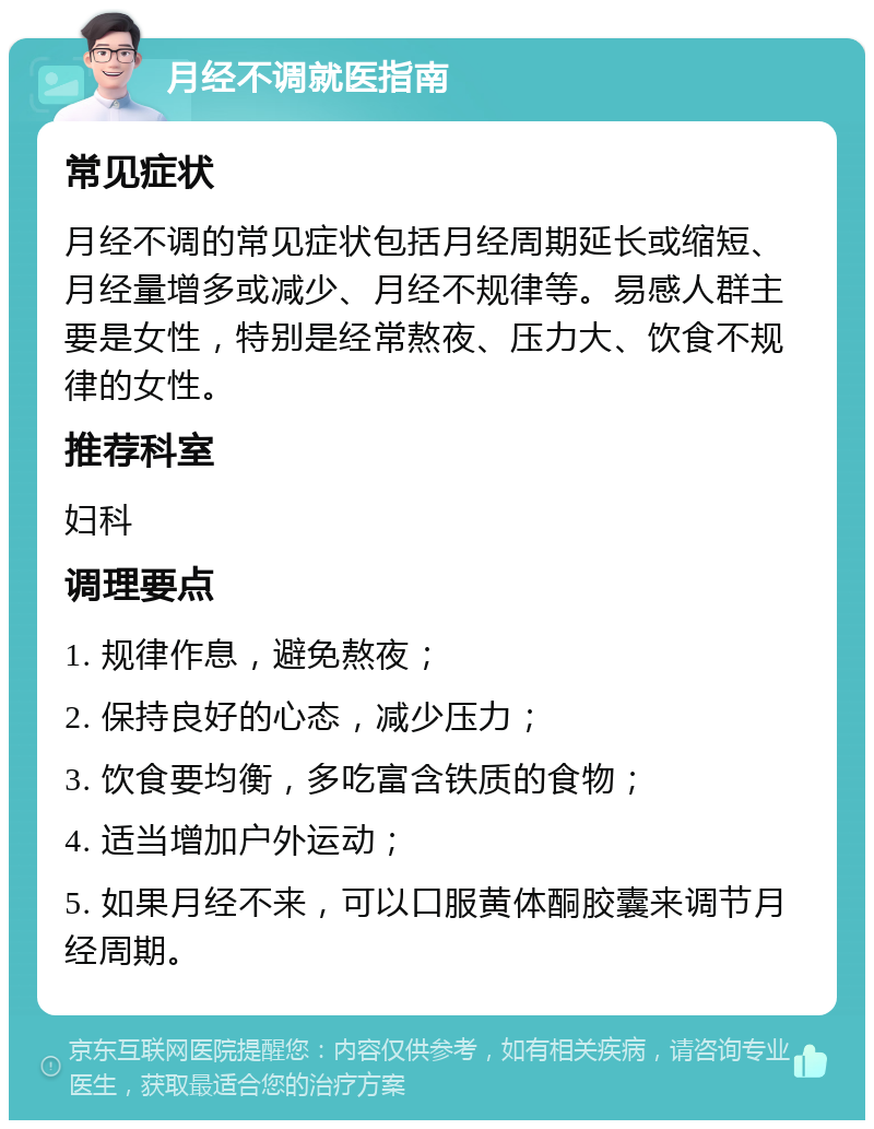 月经不调就医指南 常见症状 月经不调的常见症状包括月经周期延长或缩短、月经量增多或减少、月经不规律等。易感人群主要是女性，特别是经常熬夜、压力大、饮食不规律的女性。 推荐科室 妇科 调理要点 1. 规律作息，避免熬夜； 2. 保持良好的心态，减少压力； 3. 饮食要均衡，多吃富含铁质的食物； 4. 适当增加户外运动； 5. 如果月经不来，可以口服黄体酮胶囊来调节月经周期。