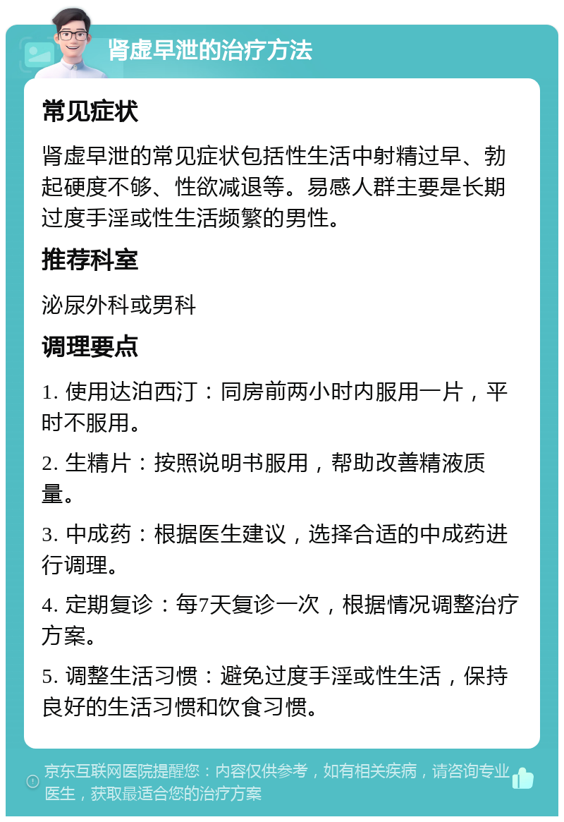 肾虚早泄的治疗方法 常见症状 肾虚早泄的常见症状包括性生活中射精过早、勃起硬度不够、性欲减退等。易感人群主要是长期过度手淫或性生活频繁的男性。 推荐科室 泌尿外科或男科 调理要点 1. 使用达泊西汀：同房前两小时内服用一片，平时不服用。 2. 生精片：按照说明书服用，帮助改善精液质量。 3. 中成药：根据医生建议，选择合适的中成药进行调理。 4. 定期复诊：每7天复诊一次，根据情况调整治疗方案。 5. 调整生活习惯：避免过度手淫或性生活，保持良好的生活习惯和饮食习惯。