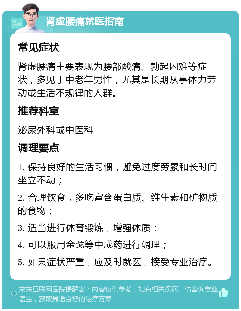 肾虚腰痛就医指南 常见症状 肾虚腰痛主要表现为腰部酸痛、勃起困难等症状，多见于中老年男性，尤其是长期从事体力劳动或生活不规律的人群。 推荐科室 泌尿外科或中医科 调理要点 1. 保持良好的生活习惯，避免过度劳累和长时间坐立不动； 2. 合理饮食，多吃富含蛋白质、维生素和矿物质的食物； 3. 适当进行体育锻炼，增强体质； 4. 可以服用金戈等中成药进行调理； 5. 如果症状严重，应及时就医，接受专业治疗。