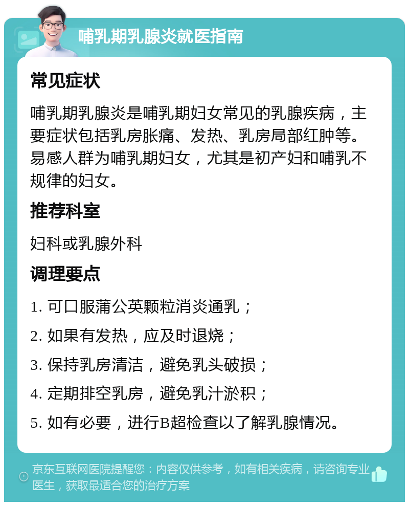 哺乳期乳腺炎就医指南 常见症状 哺乳期乳腺炎是哺乳期妇女常见的乳腺疾病，主要症状包括乳房胀痛、发热、乳房局部红肿等。易感人群为哺乳期妇女，尤其是初产妇和哺乳不规律的妇女。 推荐科室 妇科或乳腺外科 调理要点 1. 可口服蒲公英颗粒消炎通乳； 2. 如果有发热，应及时退烧； 3. 保持乳房清洁，避免乳头破损； 4. 定期排空乳房，避免乳汁淤积； 5. 如有必要，进行B超检查以了解乳腺情况。