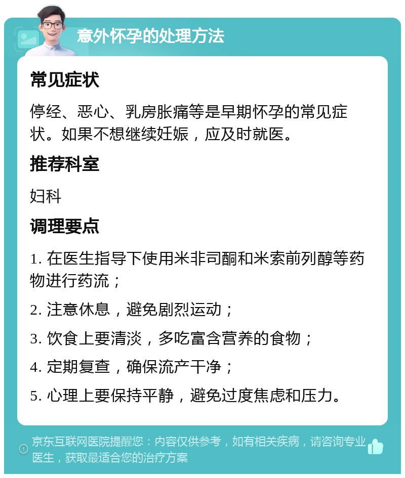 意外怀孕的处理方法 常见症状 停经、恶心、乳房胀痛等是早期怀孕的常见症状。如果不想继续妊娠，应及时就医。 推荐科室 妇科 调理要点 1. 在医生指导下使用米非司酮和米索前列醇等药物进行药流； 2. 注意休息，避免剧烈运动； 3. 饮食上要清淡，多吃富含营养的食物； 4. 定期复查，确保流产干净； 5. 心理上要保持平静，避免过度焦虑和压力。