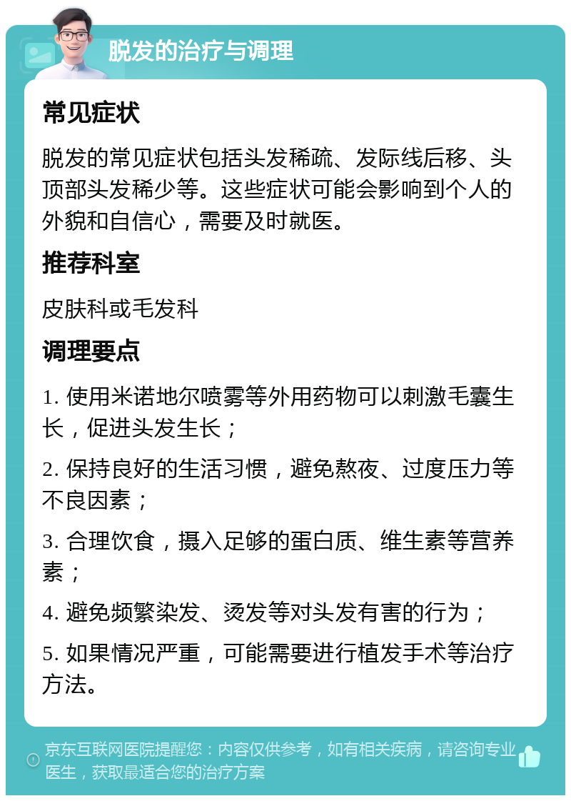 脱发的治疗与调理 常见症状 脱发的常见症状包括头发稀疏、发际线后移、头顶部头发稀少等。这些症状可能会影响到个人的外貌和自信心，需要及时就医。 推荐科室 皮肤科或毛发科 调理要点 1. 使用米诺地尔喷雾等外用药物可以刺激毛囊生长，促进头发生长； 2. 保持良好的生活习惯，避免熬夜、过度压力等不良因素； 3. 合理饮食，摄入足够的蛋白质、维生素等营养素； 4. 避免频繁染发、烫发等对头发有害的行为； 5. 如果情况严重，可能需要进行植发手术等治疗方法。