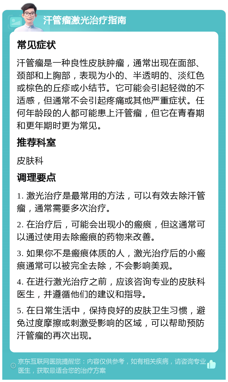 汗管瘤激光治疗指南 常见症状 汗管瘤是一种良性皮肤肿瘤，通常出现在面部、颈部和上胸部，表现为小的、半透明的、淡红色或棕色的丘疹或小结节。它可能会引起轻微的不适感，但通常不会引起疼痛或其他严重症状。任何年龄段的人都可能患上汗管瘤，但它在青春期和更年期时更为常见。 推荐科室 皮肤科 调理要点 1. 激光治疗是最常用的方法，可以有效去除汗管瘤，通常需要多次治疗。 2. 在治疗后，可能会出现小的瘢痕，但这通常可以通过使用去除瘢痕的药物来改善。 3. 如果你不是瘢痕体质的人，激光治疗后的小瘢痕通常可以被完全去除，不会影响美观。 4. 在进行激光治疗之前，应该咨询专业的皮肤科医生，并遵循他们的建议和指导。 5. 在日常生活中，保持良好的皮肤卫生习惯，避免过度摩擦或刺激受影响的区域，可以帮助预防汗管瘤的再次出现。