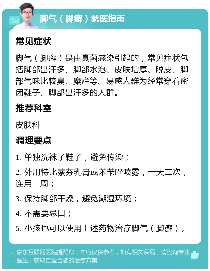 脚气（脚癣）就医指南 常见症状 脚气（脚癣）是由真菌感染引起的，常见症状包括脚部出汗多、脚部水泡、皮肤增厚、脱皮、脚部气味比较臭、糜烂等。易感人群为经常穿着密闭鞋子、脚部出汗多的人群。 推荐科室 皮肤科 调理要点 1. 单独洗袜子鞋子，避免传染； 2. 外用特比萘芬乳膏或苯苄唑喷雾，一天二次，连用二周； 3. 保持脚部干燥，避免潮湿环境； 4. 不需要忌口； 5. 小孩也可以使用上述药物治疗脚气（脚癣）。