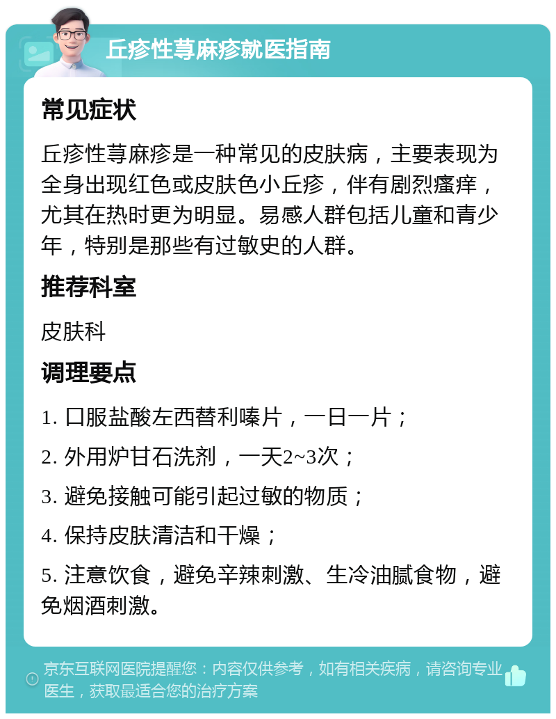 丘疹性荨麻疹就医指南 常见症状 丘疹性荨麻疹是一种常见的皮肤病，主要表现为全身出现红色或皮肤色小丘疹，伴有剧烈瘙痒，尤其在热时更为明显。易感人群包括儿童和青少年，特别是那些有过敏史的人群。 推荐科室 皮肤科 调理要点 1. 口服盐酸左西替利嗪片，一日一片； 2. 外用炉甘石洗剂，一天2~3次； 3. 避免接触可能引起过敏的物质； 4. 保持皮肤清洁和干燥； 5. 注意饮食，避免辛辣刺激、生冷油腻食物，避免烟酒刺激。