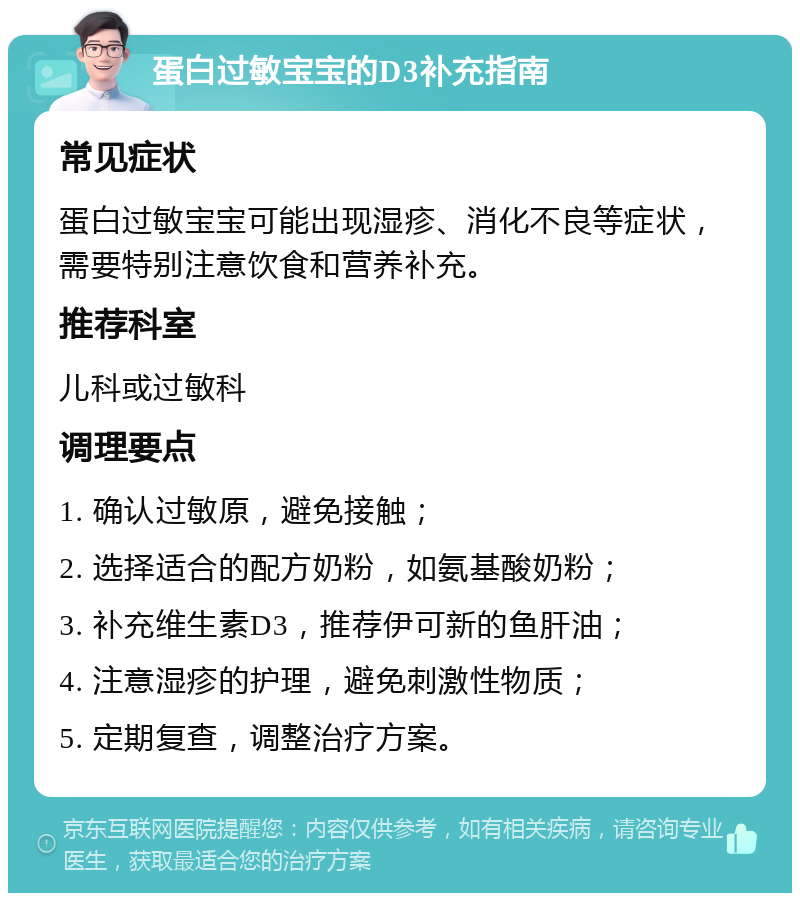 蛋白过敏宝宝的D3补充指南 常见症状 蛋白过敏宝宝可能出现湿疹、消化不良等症状，需要特别注意饮食和营养补充。 推荐科室 儿科或过敏科 调理要点 1. 确认过敏原，避免接触； 2. 选择适合的配方奶粉，如氨基酸奶粉； 3. 补充维生素D3，推荐伊可新的鱼肝油； 4. 注意湿疹的护理，避免刺激性物质； 5. 定期复查，调整治疗方案。