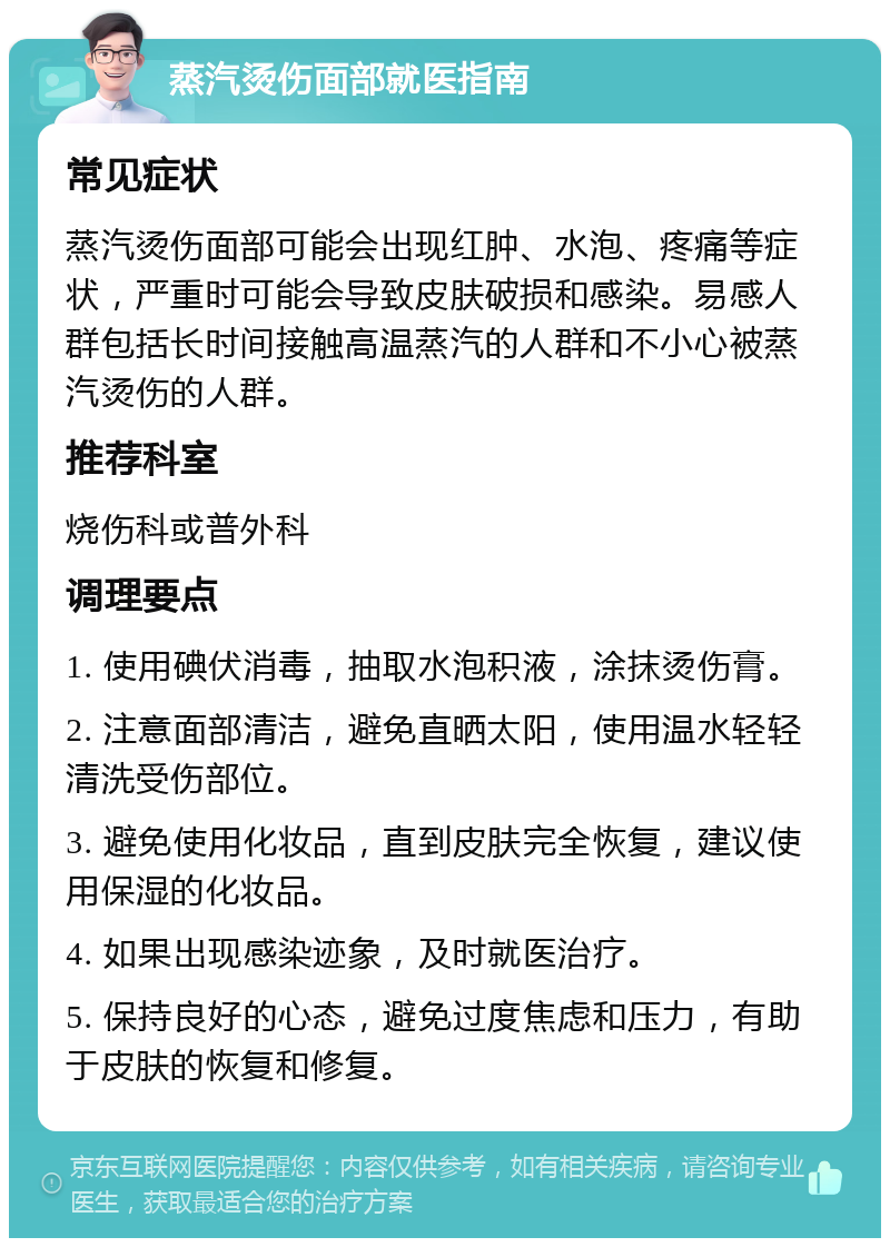 蒸汽烫伤面部就医指南 常见症状 蒸汽烫伤面部可能会出现红肿、水泡、疼痛等症状，严重时可能会导致皮肤破损和感染。易感人群包括长时间接触高温蒸汽的人群和不小心被蒸汽烫伤的人群。 推荐科室 烧伤科或普外科 调理要点 1. 使用碘伏消毒，抽取水泡积液，涂抹烫伤膏。 2. 注意面部清洁，避免直晒太阳，使用温水轻轻清洗受伤部位。 3. 避免使用化妆品，直到皮肤完全恢复，建议使用保湿的化妆品。 4. 如果出现感染迹象，及时就医治疗。 5. 保持良好的心态，避免过度焦虑和压力，有助于皮肤的恢复和修复。