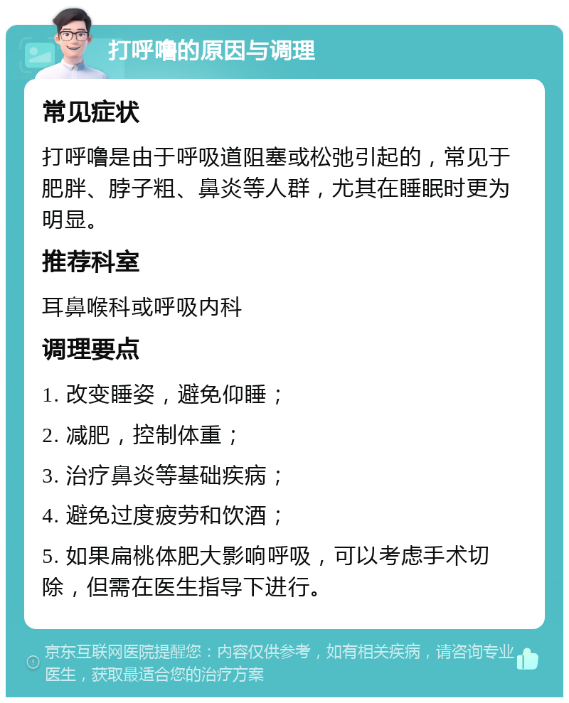 打呼噜的原因与调理 常见症状 打呼噜是由于呼吸道阻塞或松弛引起的，常见于肥胖、脖子粗、鼻炎等人群，尤其在睡眠时更为明显。 推荐科室 耳鼻喉科或呼吸内科 调理要点 1. 改变睡姿，避免仰睡； 2. 减肥，控制体重； 3. 治疗鼻炎等基础疾病； 4. 避免过度疲劳和饮酒； 5. 如果扁桃体肥大影响呼吸，可以考虑手术切除，但需在医生指导下进行。