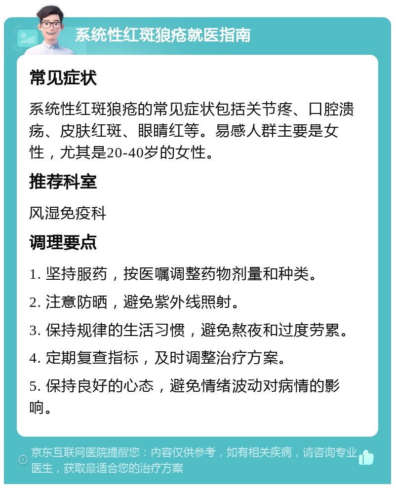 系统性红斑狼疮就医指南 常见症状 系统性红斑狼疮的常见症状包括关节疼、口腔溃疡、皮肤红斑、眼睛红等。易感人群主要是女性，尤其是20-40岁的女性。 推荐科室 风湿免疫科 调理要点 1. 坚持服药，按医嘱调整药物剂量和种类。 2. 注意防晒，避免紫外线照射。 3. 保持规律的生活习惯，避免熬夜和过度劳累。 4. 定期复查指标，及时调整治疗方案。 5. 保持良好的心态，避免情绪波动对病情的影响。