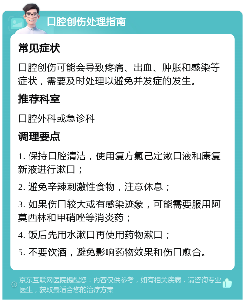 口腔创伤处理指南 常见症状 口腔创伤可能会导致疼痛、出血、肿胀和感染等症状，需要及时处理以避免并发症的发生。 推荐科室 口腔外科或急诊科 调理要点 1. 保持口腔清洁，使用复方氯己定漱口液和康复新液进行漱口； 2. 避免辛辣刺激性食物，注意休息； 3. 如果伤口较大或有感染迹象，可能需要服用阿莫西林和甲硝唑等消炎药； 4. 饭后先用水漱口再使用药物漱口； 5. 不要饮酒，避免影响药物效果和伤口愈合。