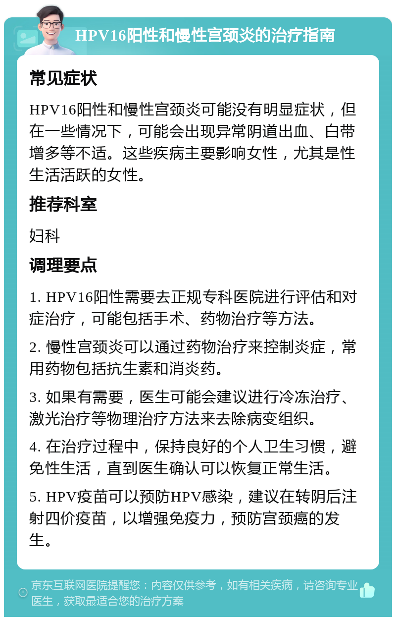 HPV16阳性和慢性宫颈炎的治疗指南 常见症状 HPV16阳性和慢性宫颈炎可能没有明显症状，但在一些情况下，可能会出现异常阴道出血、白带增多等不适。这些疾病主要影响女性，尤其是性生活活跃的女性。 推荐科室 妇科 调理要点 1. HPV16阳性需要去正规专科医院进行评估和对症治疗，可能包括手术、药物治疗等方法。 2. 慢性宫颈炎可以通过药物治疗来控制炎症，常用药物包括抗生素和消炎药。 3. 如果有需要，医生可能会建议进行冷冻治疗、激光治疗等物理治疗方法来去除病变组织。 4. 在治疗过程中，保持良好的个人卫生习惯，避免性生活，直到医生确认可以恢复正常生活。 5. HPV疫苗可以预防HPV感染，建议在转阴后注射四价疫苗，以增强免疫力，预防宫颈癌的发生。