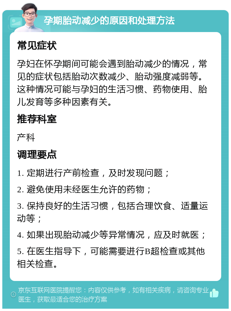 孕期胎动减少的原因和处理方法 常见症状 孕妇在怀孕期间可能会遇到胎动减少的情况，常见的症状包括胎动次数减少、胎动强度减弱等。这种情况可能与孕妇的生活习惯、药物使用、胎儿发育等多种因素有关。 推荐科室 产科 调理要点 1. 定期进行产前检查，及时发现问题； 2. 避免使用未经医生允许的药物； 3. 保持良好的生活习惯，包括合理饮食、适量运动等； 4. 如果出现胎动减少等异常情况，应及时就医； 5. 在医生指导下，可能需要进行B超检查或其他相关检查。