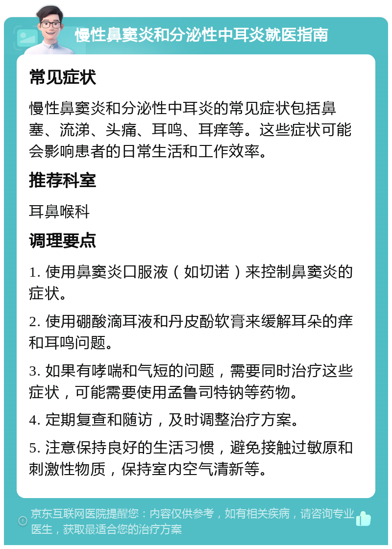 慢性鼻窦炎和分泌性中耳炎就医指南 常见症状 慢性鼻窦炎和分泌性中耳炎的常见症状包括鼻塞、流涕、头痛、耳鸣、耳痒等。这些症状可能会影响患者的日常生活和工作效率。 推荐科室 耳鼻喉科 调理要点 1. 使用鼻窦炎口服液（如切诺）来控制鼻窦炎的症状。 2. 使用硼酸滴耳液和丹皮酚软膏来缓解耳朵的痒和耳鸣问题。 3. 如果有哮喘和气短的问题，需要同时治疗这些症状，可能需要使用孟鲁司特钠等药物。 4. 定期复查和随访，及时调整治疗方案。 5. 注意保持良好的生活习惯，避免接触过敏原和刺激性物质，保持室内空气清新等。