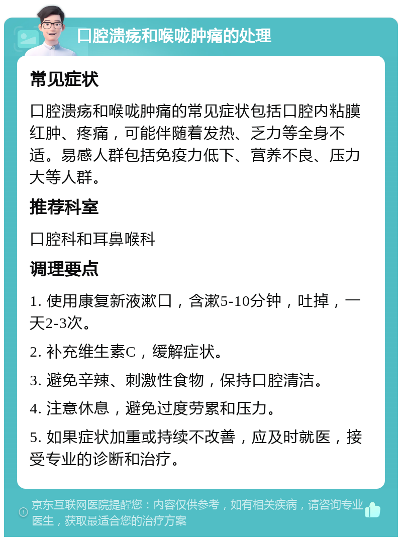 口腔溃疡和喉咙肿痛的处理 常见症状 口腔溃疡和喉咙肿痛的常见症状包括口腔内粘膜红肿、疼痛，可能伴随着发热、乏力等全身不适。易感人群包括免疫力低下、营养不良、压力大等人群。 推荐科室 口腔科和耳鼻喉科 调理要点 1. 使用康复新液漱口，含漱5-10分钟，吐掉，一天2-3次。 2. 补充维生素C，缓解症状。 3. 避免辛辣、刺激性食物，保持口腔清洁。 4. 注意休息，避免过度劳累和压力。 5. 如果症状加重或持续不改善，应及时就医，接受专业的诊断和治疗。