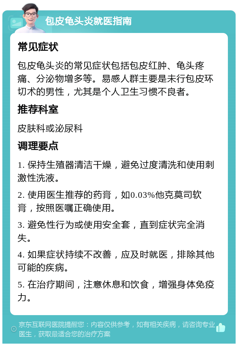 包皮龟头炎就医指南 常见症状 包皮龟头炎的常见症状包括包皮红肿、龟头疼痛、分泌物增多等。易感人群主要是未行包皮环切术的男性，尤其是个人卫生习惯不良者。 推荐科室 皮肤科或泌尿科 调理要点 1. 保持生殖器清洁干燥，避免过度清洗和使用刺激性洗液。 2. 使用医生推荐的药膏，如0.03%他克莫司软膏，按照医嘱正确使用。 3. 避免性行为或使用安全套，直到症状完全消失。 4. 如果症状持续不改善，应及时就医，排除其他可能的疾病。 5. 在治疗期间，注意休息和饮食，增强身体免疫力。