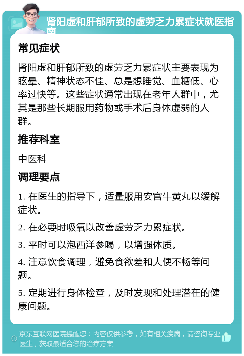 肾阳虚和肝郁所致的虚劳乏力累症状就医指南 常见症状 肾阳虚和肝郁所致的虚劳乏力累症状主要表现为眩晕、精神状态不佳、总是想睡觉、血糖低、心率过快等。这些症状通常出现在老年人群中，尤其是那些长期服用药物或手术后身体虚弱的人群。 推荐科室 中医科 调理要点 1. 在医生的指导下，适量服用安宫牛黄丸以缓解症状。 2. 在必要时吸氧以改善虚劳乏力累症状。 3. 平时可以泡西洋参喝，以增强体质。 4. 注意饮食调理，避免食欲差和大便不畅等问题。 5. 定期进行身体检查，及时发现和处理潜在的健康问题。