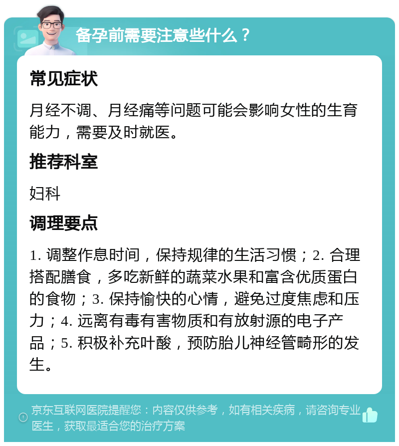 备孕前需要注意些什么？ 常见症状 月经不调、月经痛等问题可能会影响女性的生育能力，需要及时就医。 推荐科室 妇科 调理要点 1. 调整作息时间，保持规律的生活习惯；2. 合理搭配膳食，多吃新鲜的蔬菜水果和富含优质蛋白的食物；3. 保持愉快的心情，避免过度焦虑和压力；4. 远离有毒有害物质和有放射源的电子产品；5. 积极补充叶酸，预防胎儿神经管畸形的发生。