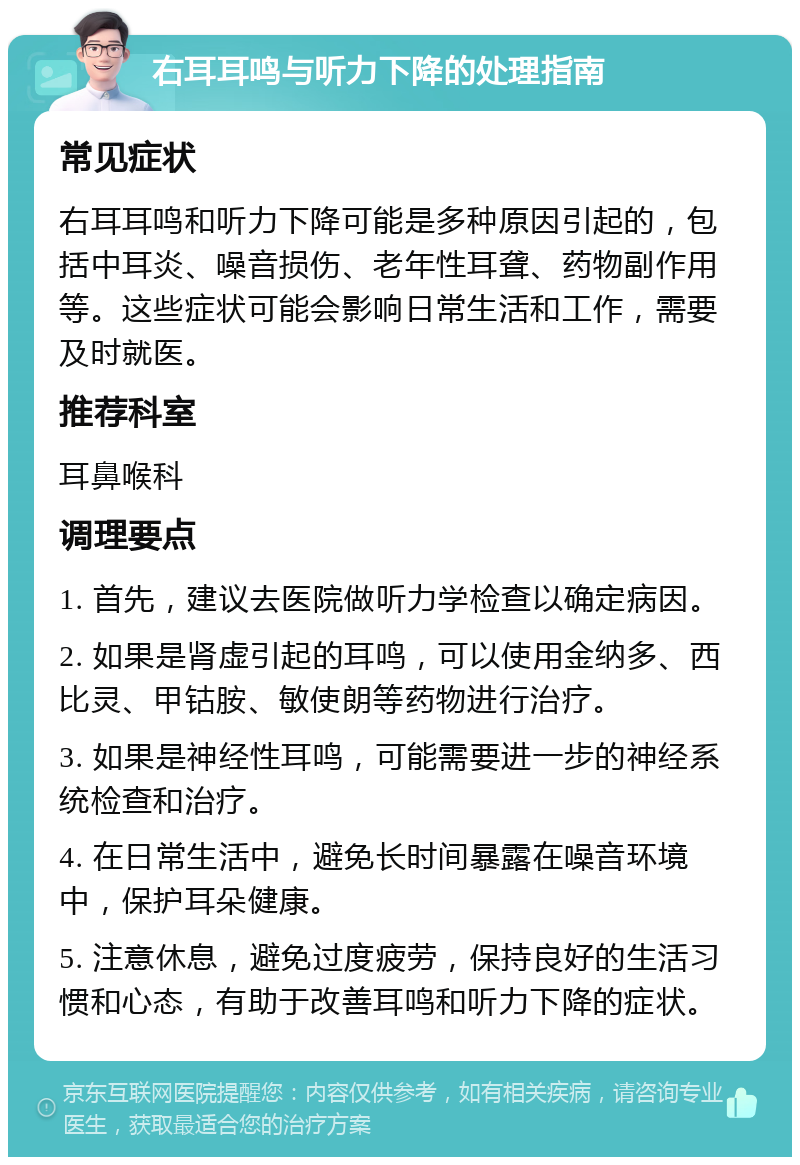 右耳耳鸣与听力下降的处理指南 常见症状 右耳耳鸣和听力下降可能是多种原因引起的，包括中耳炎、噪音损伤、老年性耳聋、药物副作用等。这些症状可能会影响日常生活和工作，需要及时就医。 推荐科室 耳鼻喉科 调理要点 1. 首先，建议去医院做听力学检查以确定病因。 2. 如果是肾虚引起的耳鸣，可以使用金纳多、西比灵、甲钴胺、敏使朗等药物进行治疗。 3. 如果是神经性耳鸣，可能需要进一步的神经系统检查和治疗。 4. 在日常生活中，避免长时间暴露在噪音环境中，保护耳朵健康。 5. 注意休息，避免过度疲劳，保持良好的生活习惯和心态，有助于改善耳鸣和听力下降的症状。