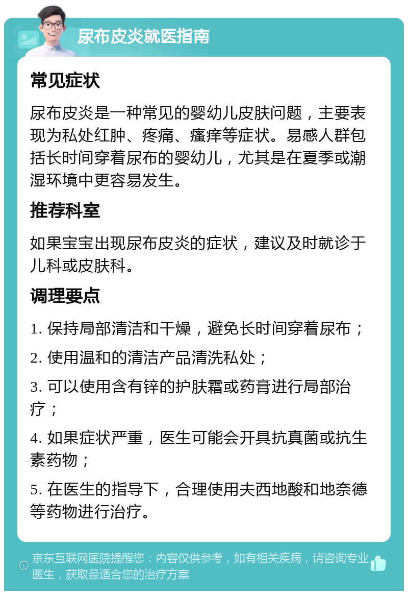 尿布皮炎就医指南 常见症状 尿布皮炎是一种常见的婴幼儿皮肤问题，主要表现为私处红肿、疼痛、瘙痒等症状。易感人群包括长时间穿着尿布的婴幼儿，尤其是在夏季或潮湿环境中更容易发生。 推荐科室 如果宝宝出现尿布皮炎的症状，建议及时就诊于儿科或皮肤科。 调理要点 1. 保持局部清洁和干燥，避免长时间穿着尿布； 2. 使用温和的清洁产品清洗私处； 3. 可以使用含有锌的护肤霜或药膏进行局部治疗； 4. 如果症状严重，医生可能会开具抗真菌或抗生素药物； 5. 在医生的指导下，合理使用夫西地酸和地奈德等药物进行治疗。