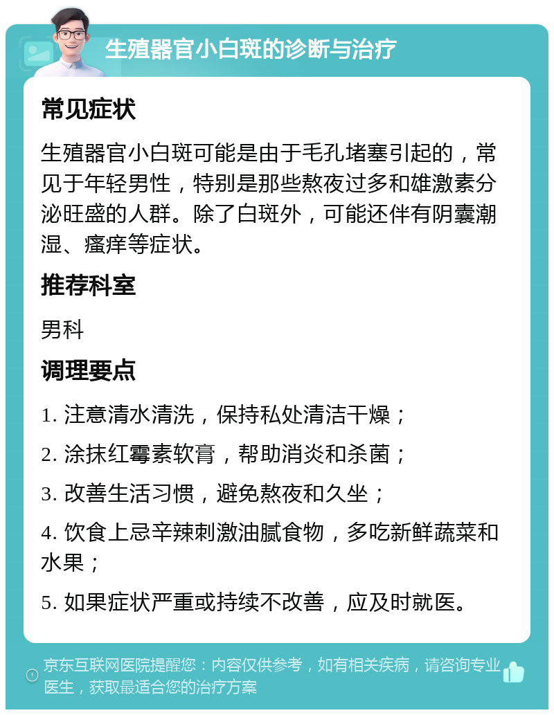 生殖器官小白斑的诊断与治疗 常见症状 生殖器官小白斑可能是由于毛孔堵塞引起的，常见于年轻男性，特别是那些熬夜过多和雄激素分泌旺盛的人群。除了白斑外，可能还伴有阴囊潮湿、瘙痒等症状。 推荐科室 男科 调理要点 1. 注意清水清洗，保持私处清洁干燥； 2. 涂抹红霉素软膏，帮助消炎和杀菌； 3. 改善生活习惯，避免熬夜和久坐； 4. 饮食上忌辛辣刺激油腻食物，多吃新鲜蔬菜和水果； 5. 如果症状严重或持续不改善，应及时就医。