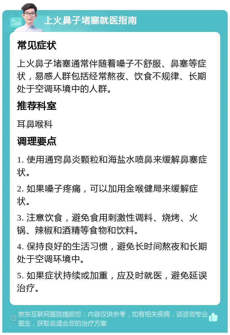 上火鼻子堵塞就医指南 常见症状 上火鼻子堵塞通常伴随着嗓子不舒服、鼻塞等症状，易感人群包括经常熬夜、饮食不规律、长期处于空调环境中的人群。 推荐科室 耳鼻喉科 调理要点 1. 使用通窍鼻炎颗粒和海盐水喷鼻来缓解鼻塞症状。 2. 如果嗓子疼痛，可以加用金喉健局来缓解症状。 3. 注意饮食，避免食用刺激性调料、烧烤、火锅、辣椒和酒精等食物和饮料。 4. 保持良好的生活习惯，避免长时间熬夜和长期处于空调环境中。 5. 如果症状持续或加重，应及时就医，避免延误治疗。