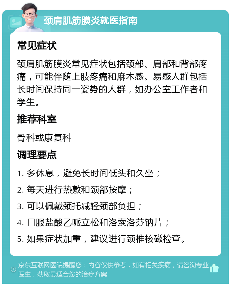 颈肩肌筋膜炎就医指南 常见症状 颈肩肌筋膜炎常见症状包括颈部、肩部和背部疼痛，可能伴随上肢疼痛和麻木感。易感人群包括长时间保持同一姿势的人群，如办公室工作者和学生。 推荐科室 骨科或康复科 调理要点 1. 多休息，避免长时间低头和久坐； 2. 每天进行热敷和颈部按摩； 3. 可以佩戴颈托减轻颈部负担； 4. 口服盐酸乙哌立松和洛索洛芬钠片； 5. 如果症状加重，建议进行颈椎核磁检查。