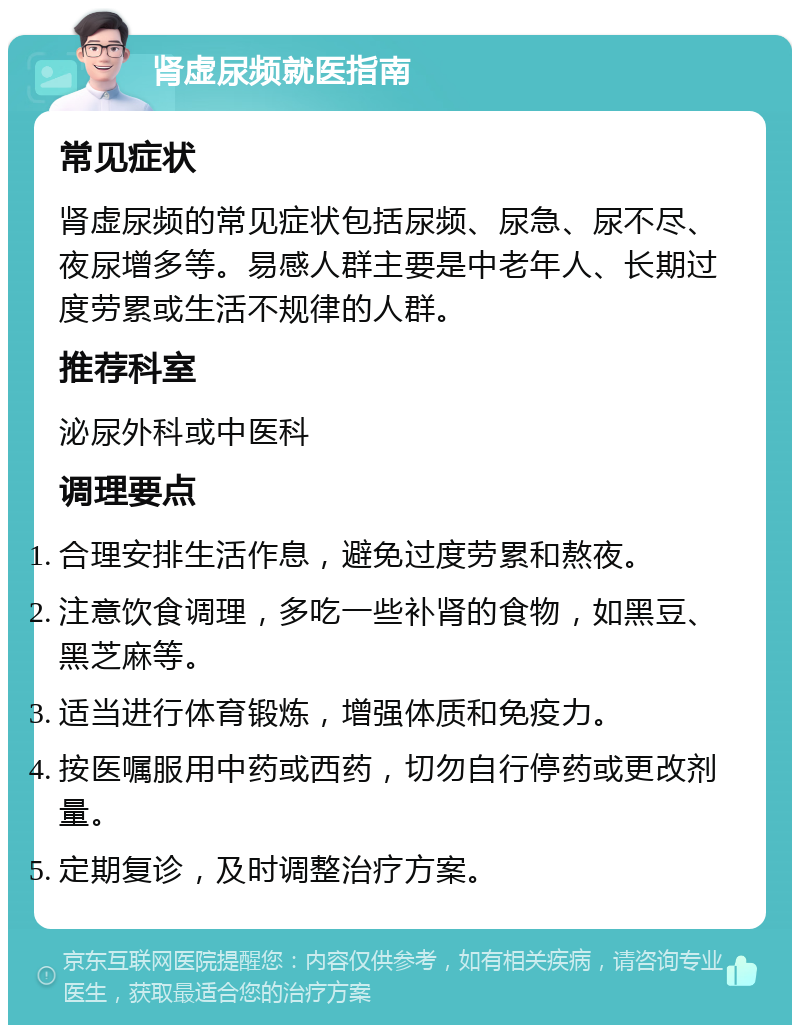 肾虚尿频就医指南 常见症状 肾虚尿频的常见症状包括尿频、尿急、尿不尽、夜尿增多等。易感人群主要是中老年人、长期过度劳累或生活不规律的人群。 推荐科室 泌尿外科或中医科 调理要点 合理安排生活作息，避免过度劳累和熬夜。 注意饮食调理，多吃一些补肾的食物，如黑豆、黑芝麻等。 适当进行体育锻炼，增强体质和免疫力。 按医嘱服用中药或西药，切勿自行停药或更改剂量。 定期复诊，及时调整治疗方案。