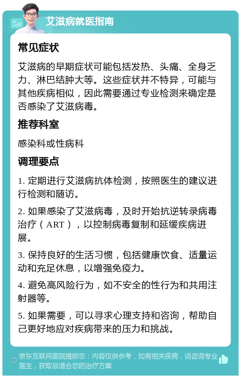 艾滋病就医指南 常见症状 艾滋病的早期症状可能包括发热、头痛、全身乏力、淋巴结肿大等。这些症状并不特异，可能与其他疾病相似，因此需要通过专业检测来确定是否感染了艾滋病毒。 推荐科室 感染科或性病科 调理要点 1. 定期进行艾滋病抗体检测，按照医生的建议进行检测和随访。 2. 如果感染了艾滋病毒，及时开始抗逆转录病毒治疗（ART），以控制病毒复制和延缓疾病进展。 3. 保持良好的生活习惯，包括健康饮食、适量运动和充足休息，以增强免疫力。 4. 避免高风险行为，如不安全的性行为和共用注射器等。 5. 如果需要，可以寻求心理支持和咨询，帮助自己更好地应对疾病带来的压力和挑战。