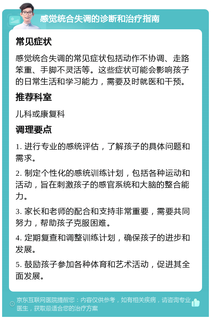 感觉统合失调的诊断和治疗指南 常见症状 感觉统合失调的常见症状包括动作不协调、走路笨重、手脚不灵活等。这些症状可能会影响孩子的日常生活和学习能力，需要及时就医和干预。 推荐科室 儿科或康复科 调理要点 1. 进行专业的感统评估，了解孩子的具体问题和需求。 2. 制定个性化的感统训练计划，包括各种运动和活动，旨在刺激孩子的感官系统和大脑的整合能力。 3. 家长和老师的配合和支持非常重要，需要共同努力，帮助孩子克服困难。 4. 定期复查和调整训练计划，确保孩子的进步和发展。 5. 鼓励孩子参加各种体育和艺术活动，促进其全面发展。