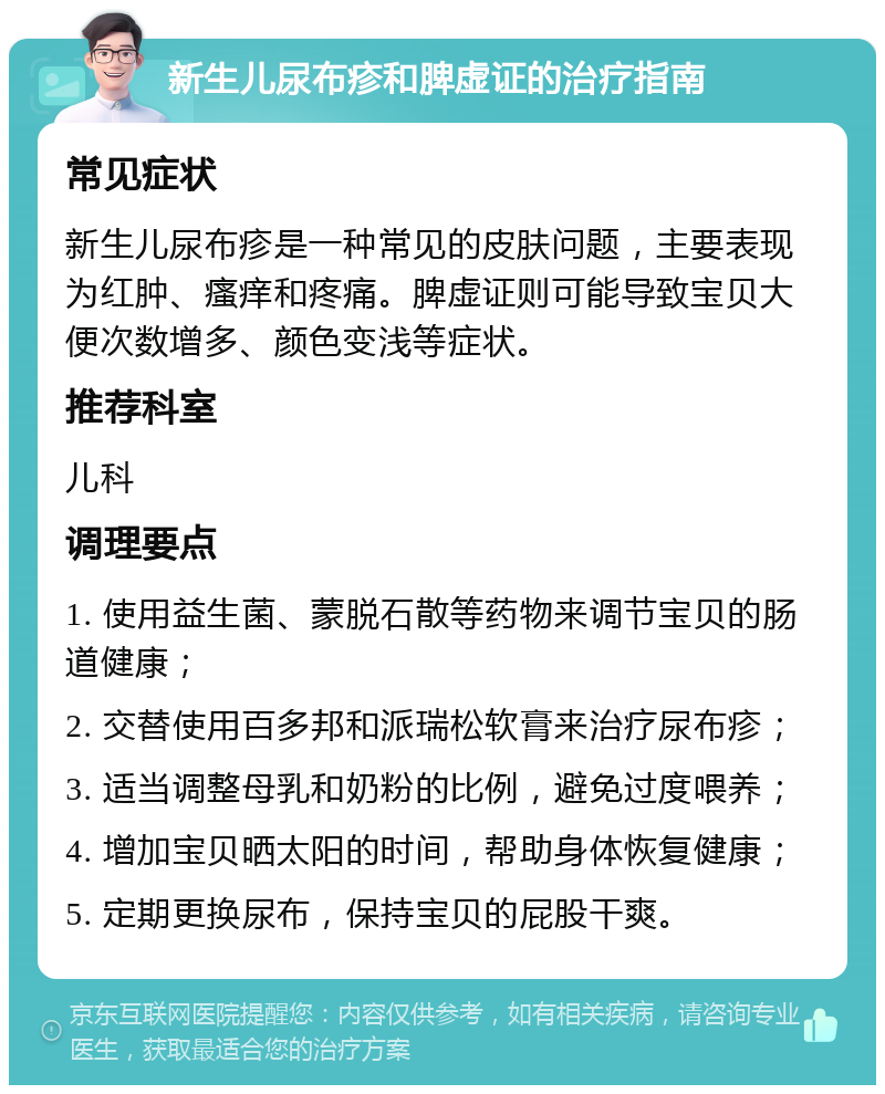 新生儿尿布疹和脾虚证的治疗指南 常见症状 新生儿尿布疹是一种常见的皮肤问题，主要表现为红肿、瘙痒和疼痛。脾虚证则可能导致宝贝大便次数增多、颜色变浅等症状。 推荐科室 儿科 调理要点 1. 使用益生菌、蒙脱石散等药物来调节宝贝的肠道健康； 2. 交替使用百多邦和派瑞松软膏来治疗尿布疹； 3. 适当调整母乳和奶粉的比例，避免过度喂养； 4. 增加宝贝晒太阳的时间，帮助身体恢复健康； 5. 定期更换尿布，保持宝贝的屁股干爽。