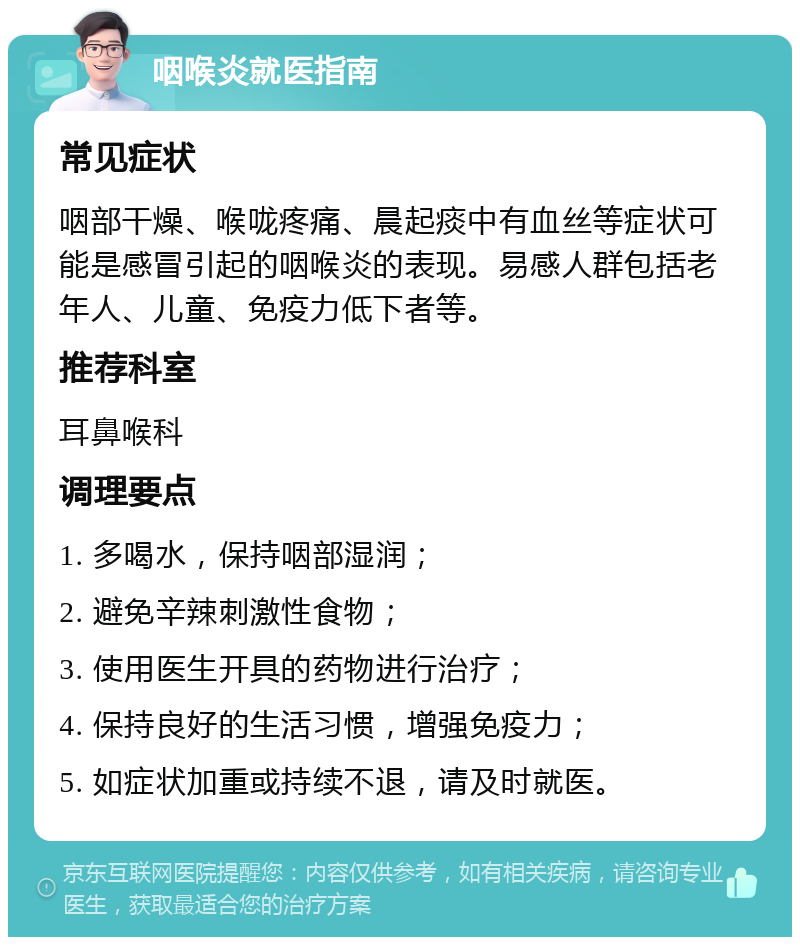 咽喉炎就医指南 常见症状 咽部干燥、喉咙疼痛、晨起痰中有血丝等症状可能是感冒引起的咽喉炎的表现。易感人群包括老年人、儿童、免疫力低下者等。 推荐科室 耳鼻喉科 调理要点 1. 多喝水，保持咽部湿润； 2. 避免辛辣刺激性食物； 3. 使用医生开具的药物进行治疗； 4. 保持良好的生活习惯，增强免疫力； 5. 如症状加重或持续不退，请及时就医。