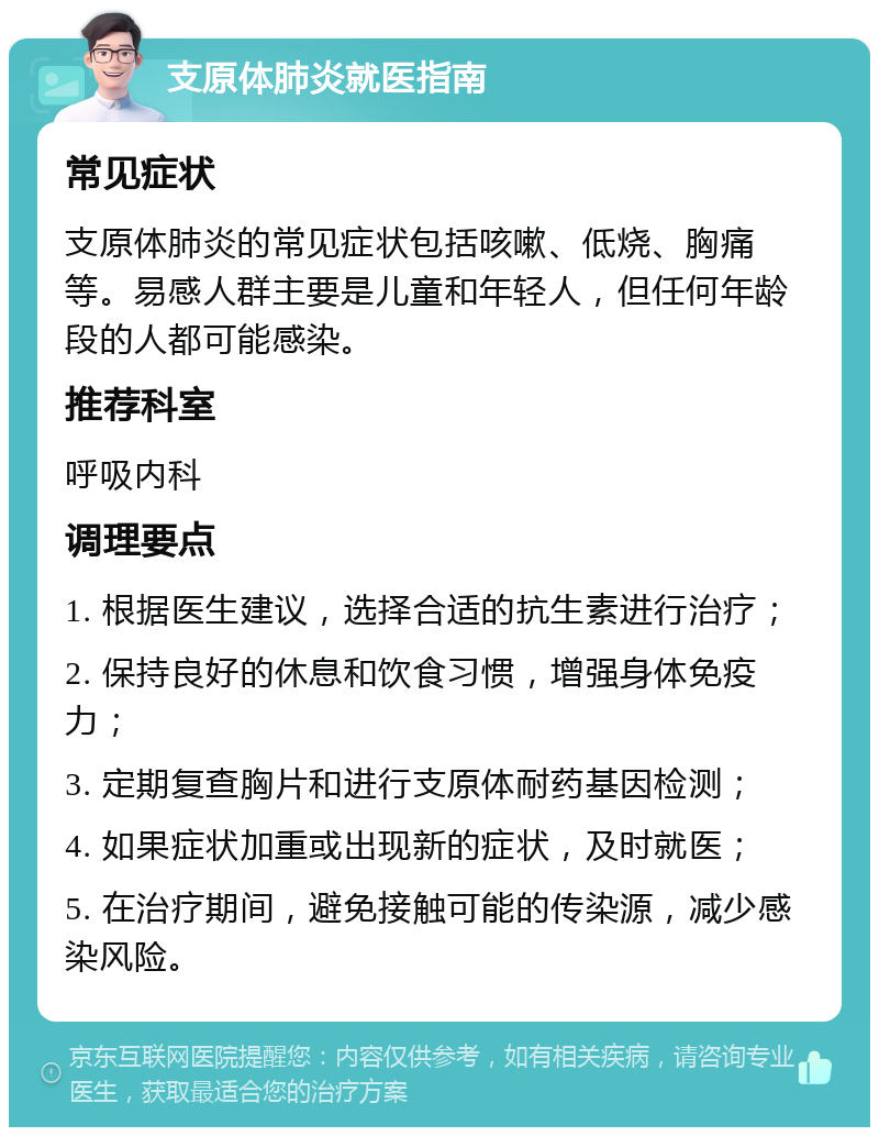 支原体肺炎就医指南 常见症状 支原体肺炎的常见症状包括咳嗽、低烧、胸痛等。易感人群主要是儿童和年轻人，但任何年龄段的人都可能感染。 推荐科室 呼吸内科 调理要点 1. 根据医生建议，选择合适的抗生素进行治疗； 2. 保持良好的休息和饮食习惯，增强身体免疫力； 3. 定期复查胸片和进行支原体耐药基因检测； 4. 如果症状加重或出现新的症状，及时就医； 5. 在治疗期间，避免接触可能的传染源，减少感染风险。