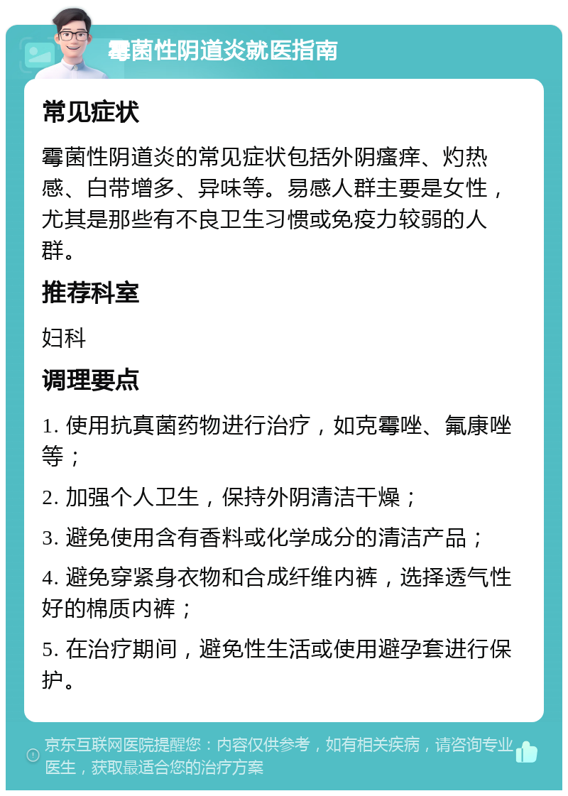 霉菌性阴道炎就医指南 常见症状 霉菌性阴道炎的常见症状包括外阴瘙痒、灼热感、白带增多、异味等。易感人群主要是女性，尤其是那些有不良卫生习惯或免疫力较弱的人群。 推荐科室 妇科 调理要点 1. 使用抗真菌药物进行治疗，如克霉唑、氟康唑等； 2. 加强个人卫生，保持外阴清洁干燥； 3. 避免使用含有香料或化学成分的清洁产品； 4. 避免穿紧身衣物和合成纤维内裤，选择透气性好的棉质内裤； 5. 在治疗期间，避免性生活或使用避孕套进行保护。