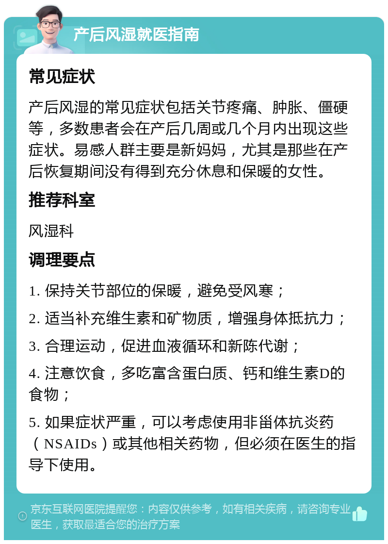 产后风湿就医指南 常见症状 产后风湿的常见症状包括关节疼痛、肿胀、僵硬等，多数患者会在产后几周或几个月内出现这些症状。易感人群主要是新妈妈，尤其是那些在产后恢复期间没有得到充分休息和保暖的女性。 推荐科室 风湿科 调理要点 1. 保持关节部位的保暖，避免受风寒； 2. 适当补充维生素和矿物质，增强身体抵抗力； 3. 合理运动，促进血液循环和新陈代谢； 4. 注意饮食，多吃富含蛋白质、钙和维生素D的食物； 5. 如果症状严重，可以考虑使用非甾体抗炎药（NSAIDs）或其他相关药物，但必须在医生的指导下使用。