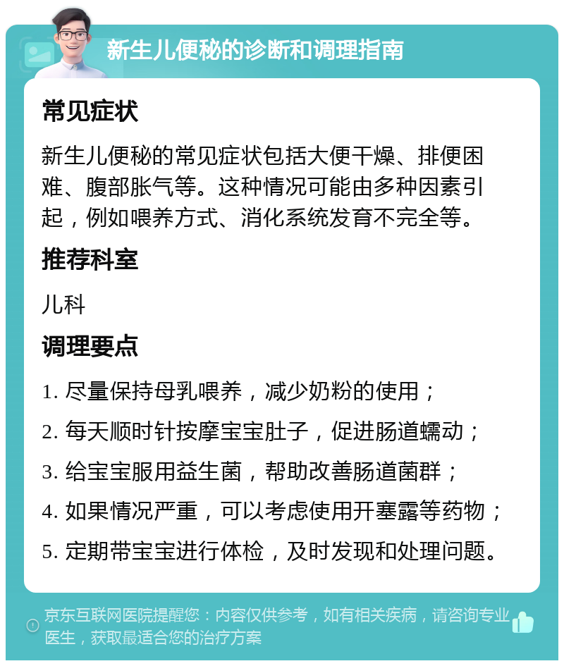 新生儿便秘的诊断和调理指南 常见症状 新生儿便秘的常见症状包括大便干燥、排便困难、腹部胀气等。这种情况可能由多种因素引起，例如喂养方式、消化系统发育不完全等。 推荐科室 儿科 调理要点 1. 尽量保持母乳喂养，减少奶粉的使用； 2. 每天顺时针按摩宝宝肚子，促进肠道蠕动； 3. 给宝宝服用益生菌，帮助改善肠道菌群； 4. 如果情况严重，可以考虑使用开塞露等药物； 5. 定期带宝宝进行体检，及时发现和处理问题。