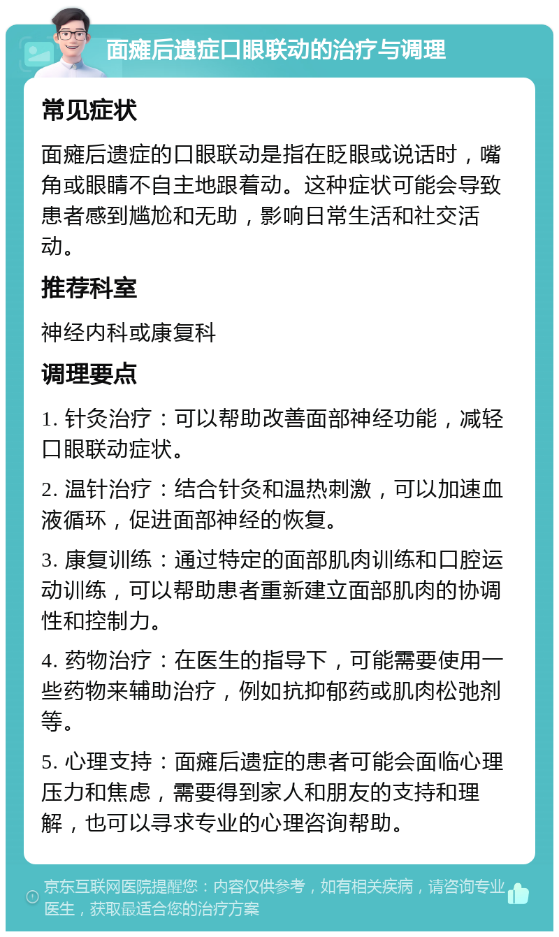 面瘫后遗症口眼联动的治疗与调理 常见症状 面瘫后遗症的口眼联动是指在眨眼或说话时，嘴角或眼睛不自主地跟着动。这种症状可能会导致患者感到尴尬和无助，影响日常生活和社交活动。 推荐科室 神经内科或康复科 调理要点 1. 针灸治疗：可以帮助改善面部神经功能，减轻口眼联动症状。 2. 温针治疗：结合针灸和温热刺激，可以加速血液循环，促进面部神经的恢复。 3. 康复训练：通过特定的面部肌肉训练和口腔运动训练，可以帮助患者重新建立面部肌肉的协调性和控制力。 4. 药物治疗：在医生的指导下，可能需要使用一些药物来辅助治疗，例如抗抑郁药或肌肉松弛剂等。 5. 心理支持：面瘫后遗症的患者可能会面临心理压力和焦虑，需要得到家人和朋友的支持和理解，也可以寻求专业的心理咨询帮助。