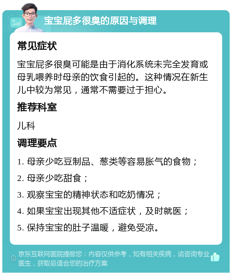 宝宝屁多很臭的原因与调理 常见症状 宝宝屁多很臭可能是由于消化系统未完全发育或母乳喂养时母亲的饮食引起的。这种情况在新生儿中较为常见，通常不需要过于担心。 推荐科室 儿科 调理要点 1. 母亲少吃豆制品、葱类等容易胀气的食物； 2. 母亲少吃甜食； 3. 观察宝宝的精神状态和吃奶情况； 4. 如果宝宝出现其他不适症状，及时就医； 5. 保持宝宝的肚子温暖，避免受凉。