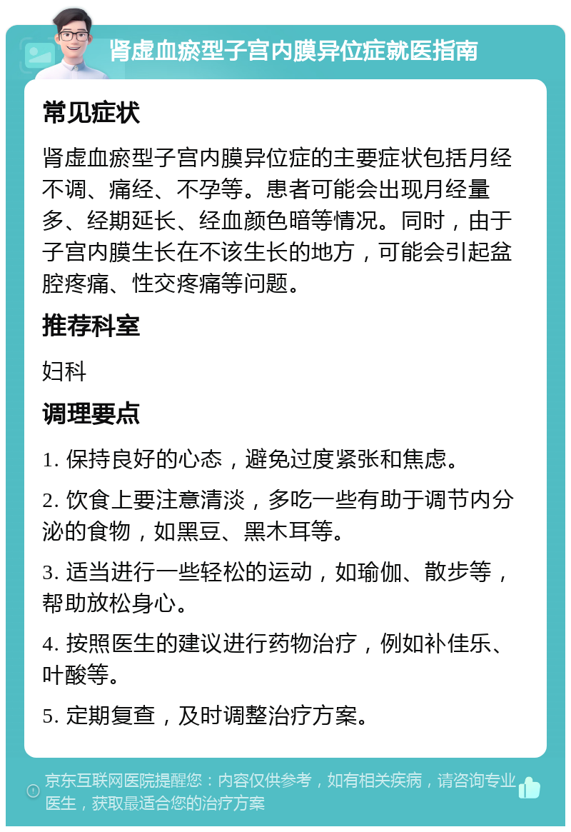 肾虚血瘀型子宫内膜异位症就医指南 常见症状 肾虚血瘀型子宫内膜异位症的主要症状包括月经不调、痛经、不孕等。患者可能会出现月经量多、经期延长、经血颜色暗等情况。同时，由于子宫内膜生长在不该生长的地方，可能会引起盆腔疼痛、性交疼痛等问题。 推荐科室 妇科 调理要点 1. 保持良好的心态，避免过度紧张和焦虑。 2. 饮食上要注意清淡，多吃一些有助于调节内分泌的食物，如黑豆、黑木耳等。 3. 适当进行一些轻松的运动，如瑜伽、散步等，帮助放松身心。 4. 按照医生的建议进行药物治疗，例如补佳乐、叶酸等。 5. 定期复查，及时调整治疗方案。