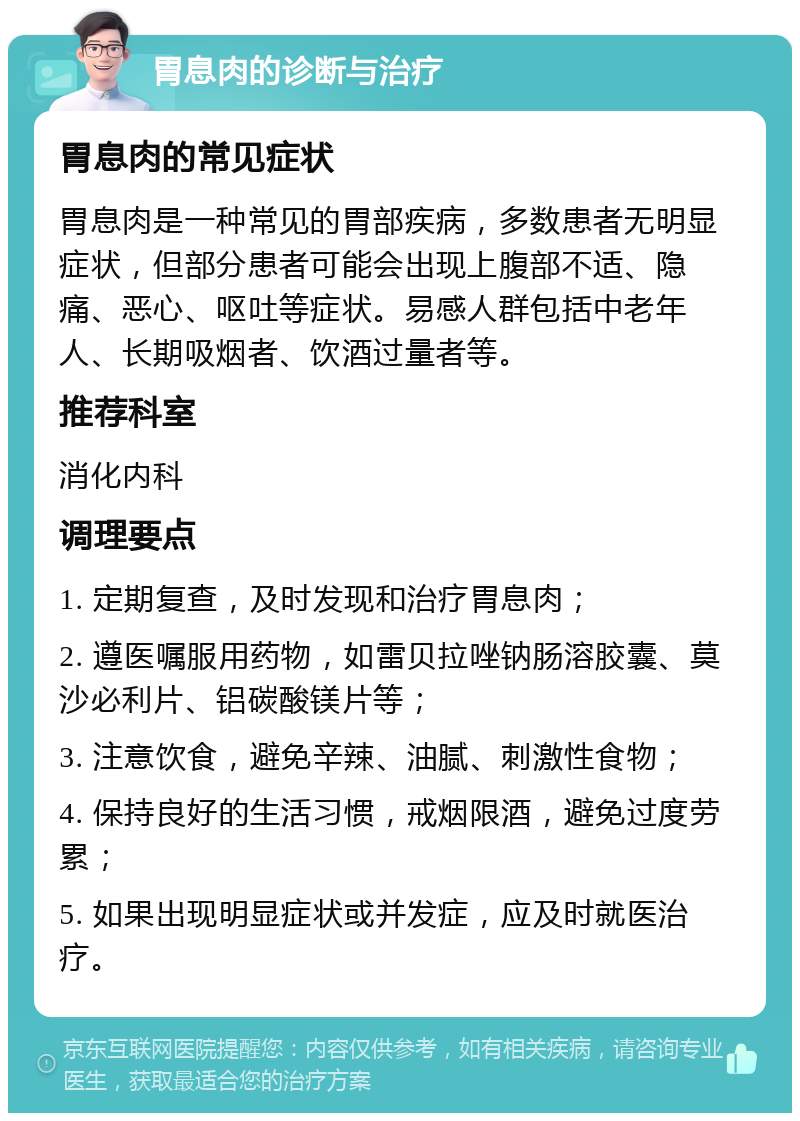 胃息肉的诊断与治疗 胃息肉的常见症状 胃息肉是一种常见的胃部疾病，多数患者无明显症状，但部分患者可能会出现上腹部不适、隐痛、恶心、呕吐等症状。易感人群包括中老年人、长期吸烟者、饮酒过量者等。 推荐科室 消化内科 调理要点 1. 定期复查，及时发现和治疗胃息肉； 2. 遵医嘱服用药物，如雷贝拉唑钠肠溶胶囊、莫沙必利片、铝碳酸镁片等； 3. 注意饮食，避免辛辣、油腻、刺激性食物； 4. 保持良好的生活习惯，戒烟限酒，避免过度劳累； 5. 如果出现明显症状或并发症，应及时就医治疗。