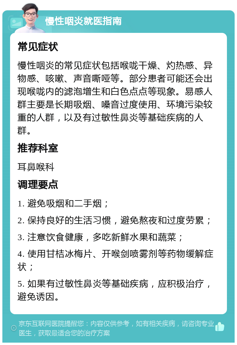 慢性咽炎就医指南 常见症状 慢性咽炎的常见症状包括喉咙干燥、灼热感、异物感、咳嗽、声音嘶哑等。部分患者可能还会出现喉咙内的滤泡增生和白色点点等现象。易感人群主要是长期吸烟、嗓音过度使用、环境污染较重的人群，以及有过敏性鼻炎等基础疾病的人群。 推荐科室 耳鼻喉科 调理要点 1. 避免吸烟和二手烟； 2. 保持良好的生活习惯，避免熬夜和过度劳累； 3. 注意饮食健康，多吃新鲜水果和蔬菜； 4. 使用甘桔冰梅片、开喉剑喷雾剂等药物缓解症状； 5. 如果有过敏性鼻炎等基础疾病，应积极治疗，避免诱因。