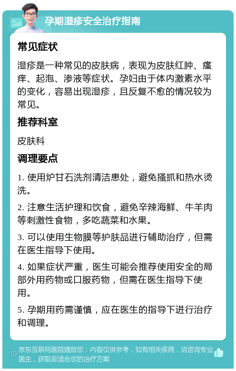 孕期湿疹安全治疗指南 常见症状 湿疹是一种常见的皮肤病，表现为皮肤红肿、瘙痒、起泡、渗液等症状。孕妇由于体内激素水平的变化，容易出现湿疹，且反复不愈的情况较为常见。 推荐科室 皮肤科 调理要点 1. 使用炉甘石洗剂清洁患处，避免搔抓和热水烫洗。 2. 注意生活护理和饮食，避免辛辣海鲜、牛羊肉等刺激性食物，多吃蔬菜和水果。 3. 可以使用生物膜等护肤品进行辅助治疗，但需在医生指导下使用。 4. 如果症状严重，医生可能会推荐使用安全的局部外用药物或口服药物，但需在医生指导下使用。 5. 孕期用药需谨慎，应在医生的指导下进行治疗和调理。